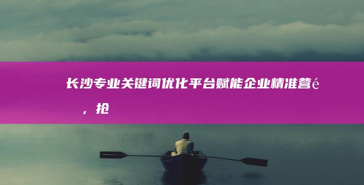 长沙专业关键词优化平台：赋能企业精准营销，抢占市场先机